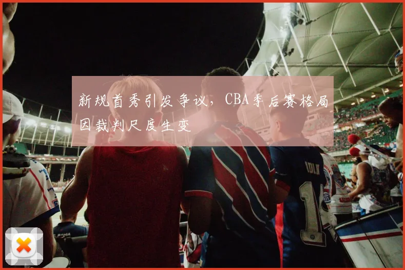 新规首秀引发争议，CBA季后赛格局因裁判尺度生变 - 澳客网推荐