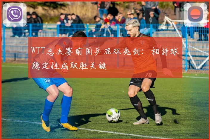 WTT总决赛前国乒混双亮剑：相持球稳定性成取胜关键 - 澳客网推荐