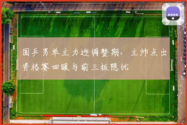 国乒男单主力迎调整期，主帅点出资格赛回暖与前三板隐忧 - 澳客网推荐