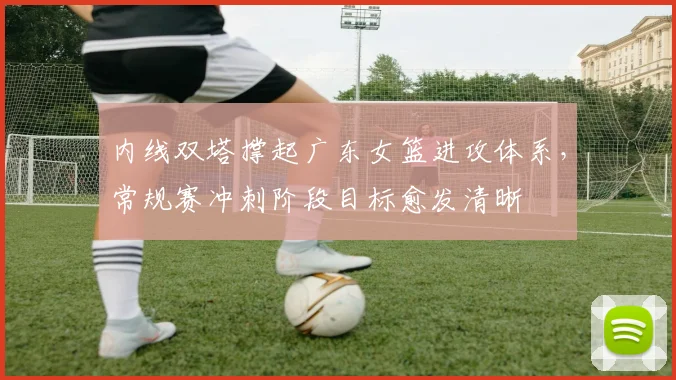 内线双塔撑起广东女篮进攻体系，常规赛冲刺阶段目标愈发清晰 - 澳客网推荐