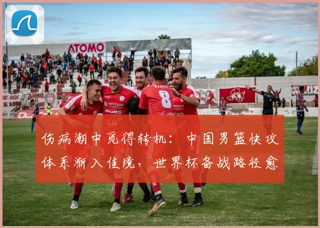 伤病潮中觅得转机:中国男篮快攻体系渐入佳境,世界杯备战路径愈发清晰 - 澳客网推荐
