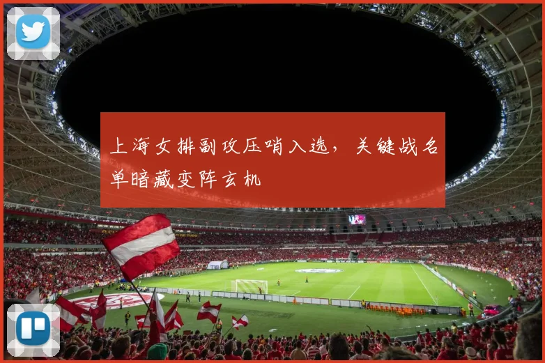 上海女排副攻压哨入选，关键战名单暗藏变阵玄机 - 澳客网推荐