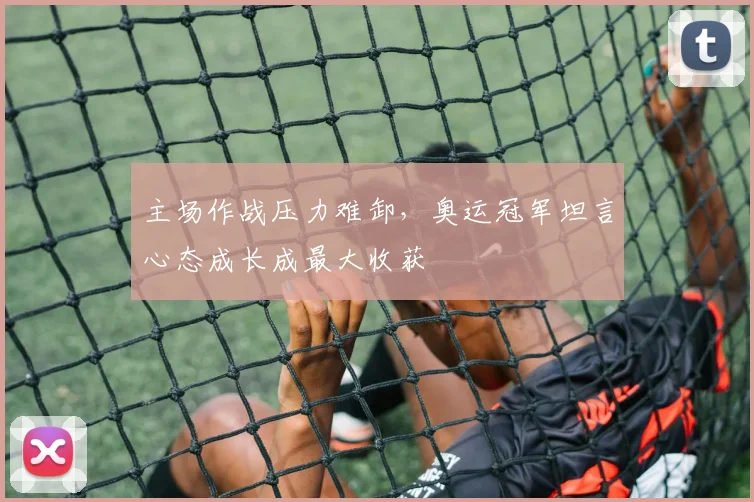主场作战压力难卸，奥运冠军坦言心态成长成最大收获 - 澳客网精选