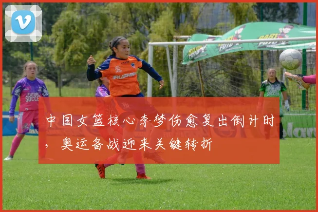 中国女篮核心李梦伤愈复出倒计时，奥运备战迎来关键转折 - 澳客网推荐