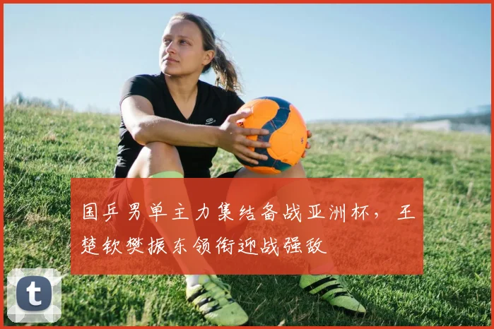 国乒男单主力集结备战亚洲杯，王楚钦樊振东领衔迎战强敌 - 澳客网推荐