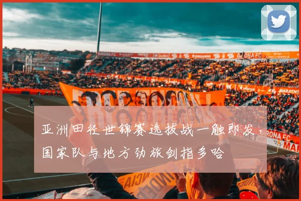 亚洲田径世锦赛选拔战一触即发，国家队与地方劲旅剑指多哈 - 澳客网推荐