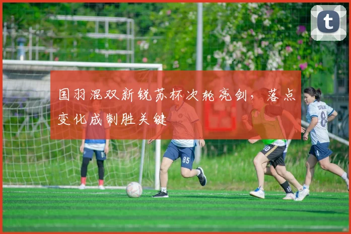国羽混双新锐苏杯次轮亮剑，落点变化成制胜关键 - 澳客网资讯