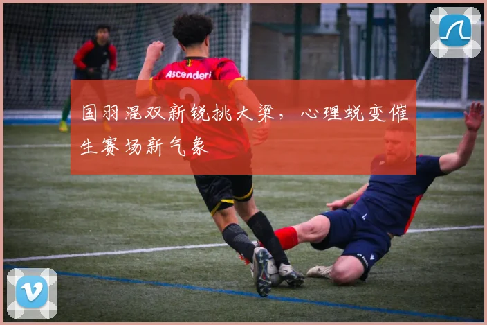 国羽混双新锐挑大梁，心理蜕变催生赛场新气象 - 澳客网推荐
