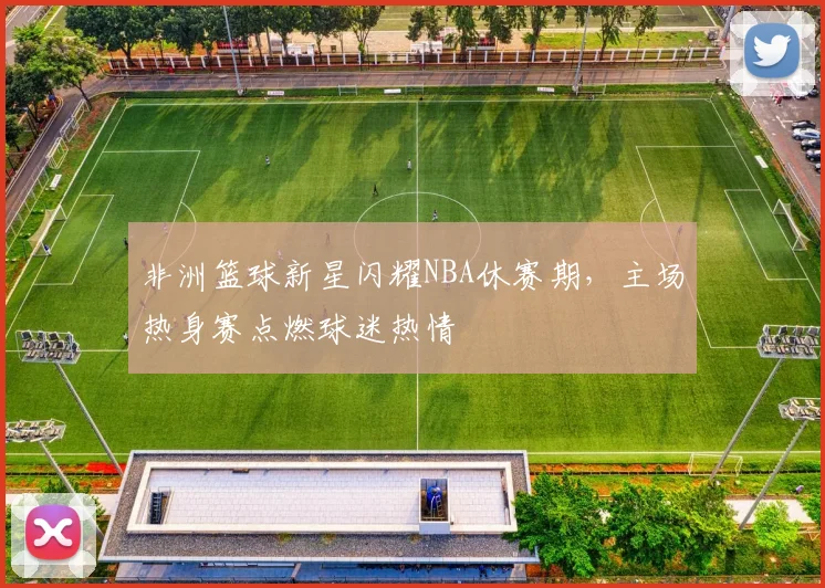 非洲篮球新星闪耀NBA休赛期,主场热身赛点燃球迷热情 - 澳客网推荐