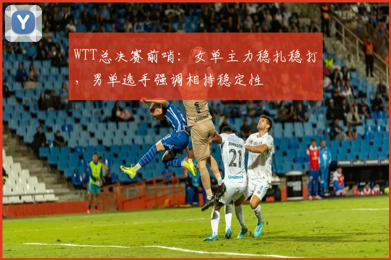 WTT总决赛前哨:女单主力稳扎稳打,男单选手强调相持稳定性 - 澳客网推荐