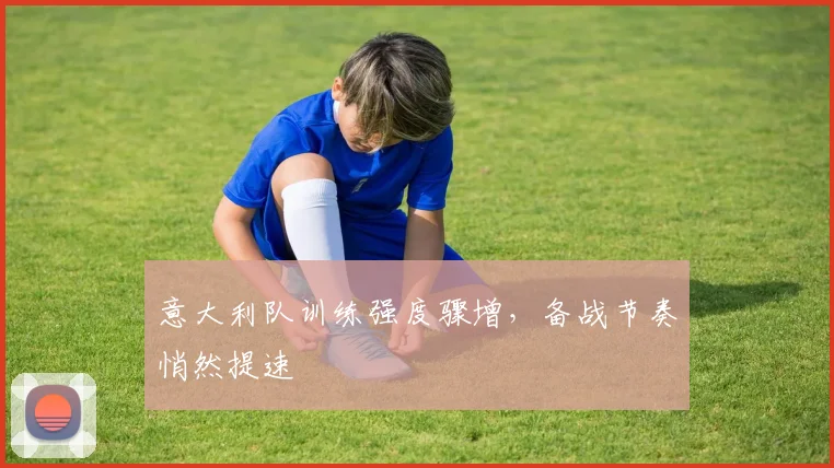 意大利队训练强度骤增，备战节奏悄然提速 - 澳客网精选