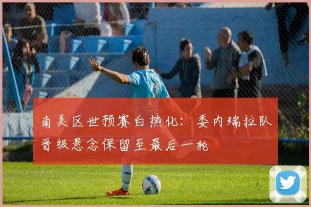 南美区世预赛白热化：委内瑞拉队晋级悬念保留至最后一轮 - 澳客网推荐
