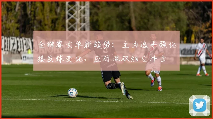 全锦赛女单新趋势：主力选手强化接发球变化，应对混双组合冲击 - 澳客网推荐