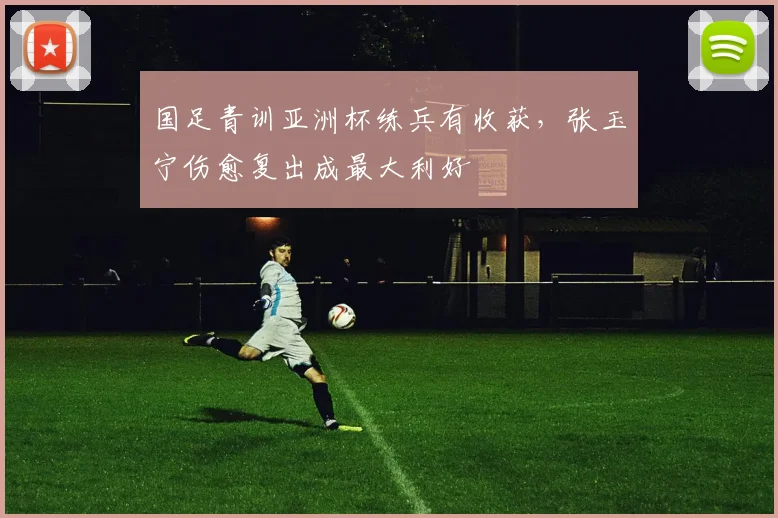 国足青训亚洲杯练兵有收获，张玉宁伤愈复出成最大利好 - 澳客网资讯