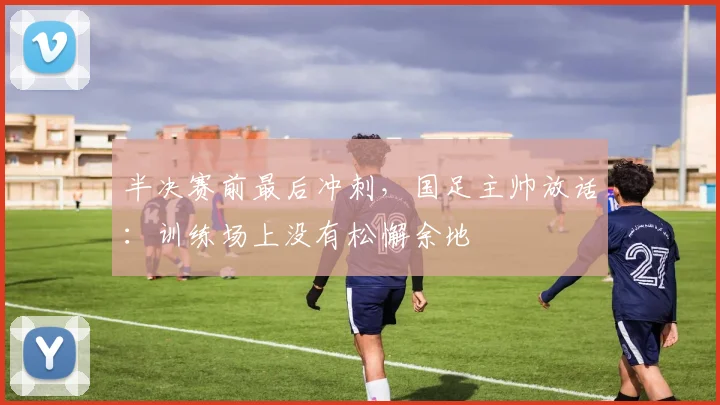 半决赛前最后冲刺,国足主帅放话:训练场上没有松懈余地 - 澳客网推荐