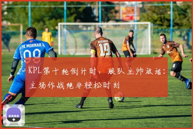 KPL第十轮倒计时，狼队主帅放话：主场作战绝非轻松时刻 - 澳客网推荐