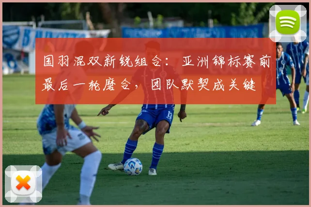 国羽混双新锐组合：亚洲锦标赛前最后一轮磨合，团队默契成关键 - 澳客网资讯