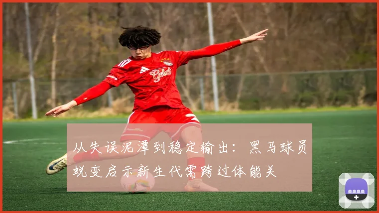 从失误泥潭到稳定输出：黑马球员蜕变启示新生代需跨过体能关 - 澳客网推荐