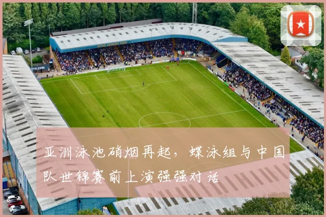 亚洲泳池硝烟再起，蝶泳组与中国队世锦赛前上演强强对话 - 澳客网推荐