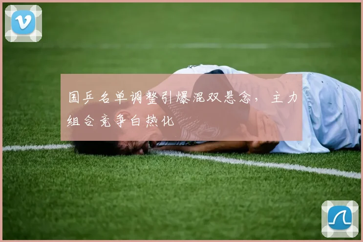 国乒名单调整引爆混双悬念，主力组合竞争白热化 - 澳客网推荐