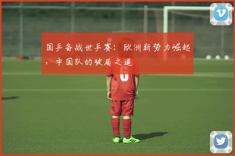 国乒备战世乒赛:欧洲新势力崛起,中国队的破局之道 - 澳客网推荐