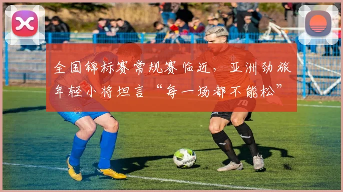 全国锦标赛常规赛临近,亚洲劲旅年轻小将坦言“每一场都不能松” - 澳客网推荐