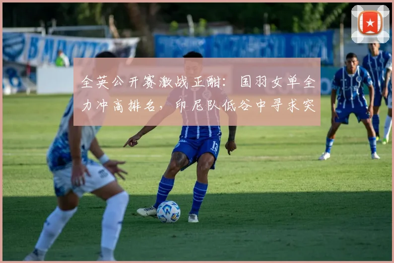 全英公开赛激战正酣：国羽女单全力冲高排名，印尼队低谷中寻求突破 - 澳客网推荐